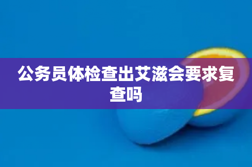 公务员体检查出艾滋会要求复查吗
