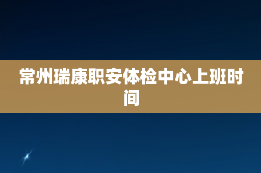 常州瑞康职安体检中心上班时间