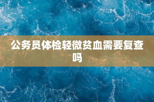 公务员体检轻微贫血需要复查吗