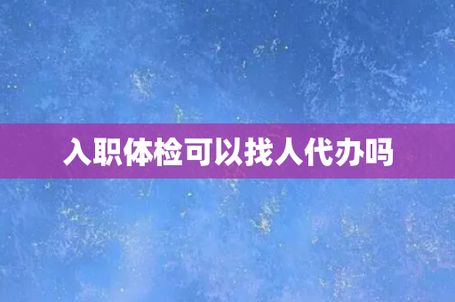 入职体检可以找人代办吗