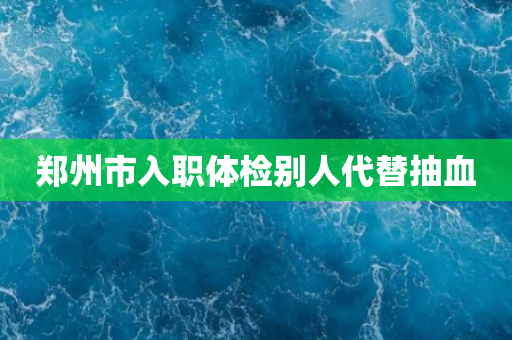 郑州市入职体检别人代替抽血
