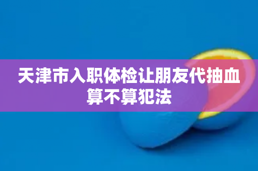 天津市入职体检让朋友代抽血算不算犯法