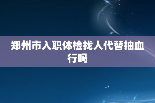 郑州市入职体检找人代替抽血行吗