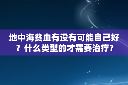 地中海贫血有没有可能自己好？什么类型的才需要治疗？