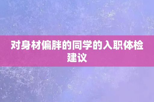 对身材偏胖的同学的入职体检建议