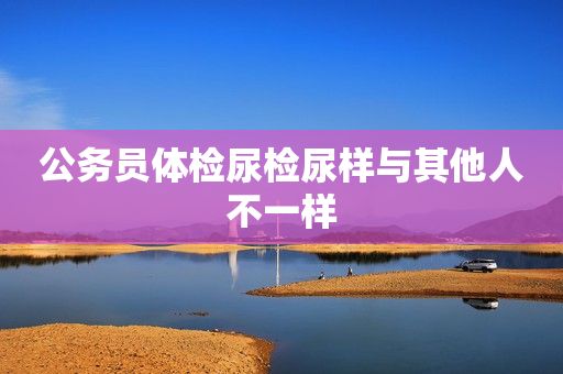 公务员体检尿检尿样与其他人不一样