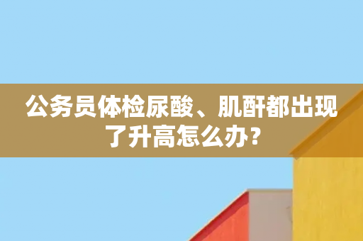 公务员体检尿酸、肌酐都出现了升高怎么办？