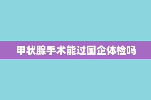 甲状腺手术能过国企体检吗
