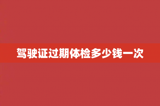 驾驶证过期体检多少钱一次