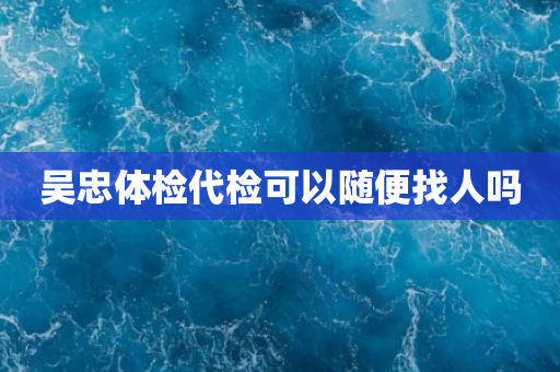 吴忠体检代检可以随便找人吗