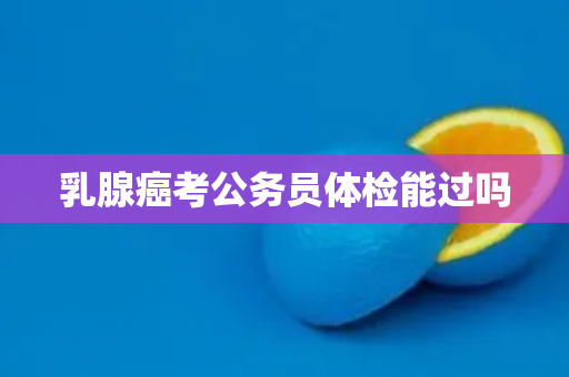 乳腺癌考公务员体检能过吗