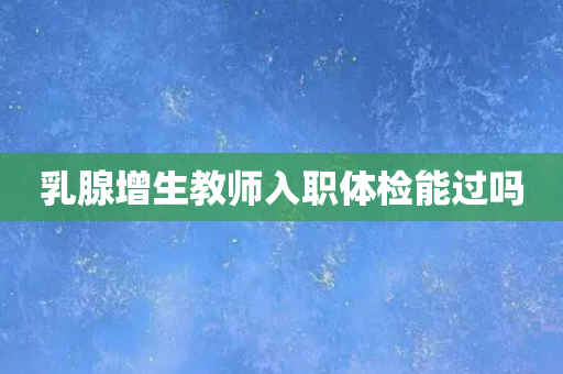 乳腺增生教师入职体检能过吗