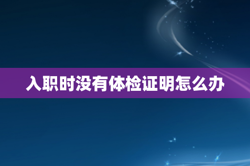 入职时没有体检证明怎么办