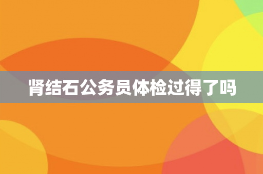 肾结石公务员体检过得了吗