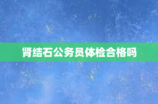 肾结石公务员体检合格吗