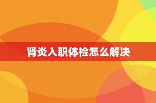 肾炎入职体检怎么解决